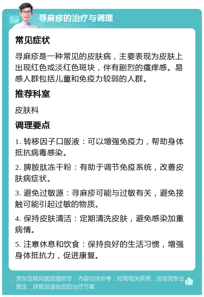 寻麻疹的治疗与调理 常见症状 寻麻疹是一种常见的皮肤病，主要表现为皮肤上出现红色或淡红色斑块，伴有剧烈的瘙痒感。易感人群包括儿童和免疫力较弱的人群。 推荐科室 皮肤科 调理要点 1. 转移因子口服液：可以增强免疫力，帮助身体抵抗病毒感染。 2. 脾胺肽冻干粉：有助于调节免疫系统，改善皮肤病症状。 3. 避免过敏源：寻麻疹可能与过敏有关，避免接触可能引起过敏的物质。 4. 保持皮肤清洁：定期清洗皮肤，避免感染加重病情。 5. 注意休息和饮食：保持良好的生活习惯，增强身体抵抗力，促进康复。