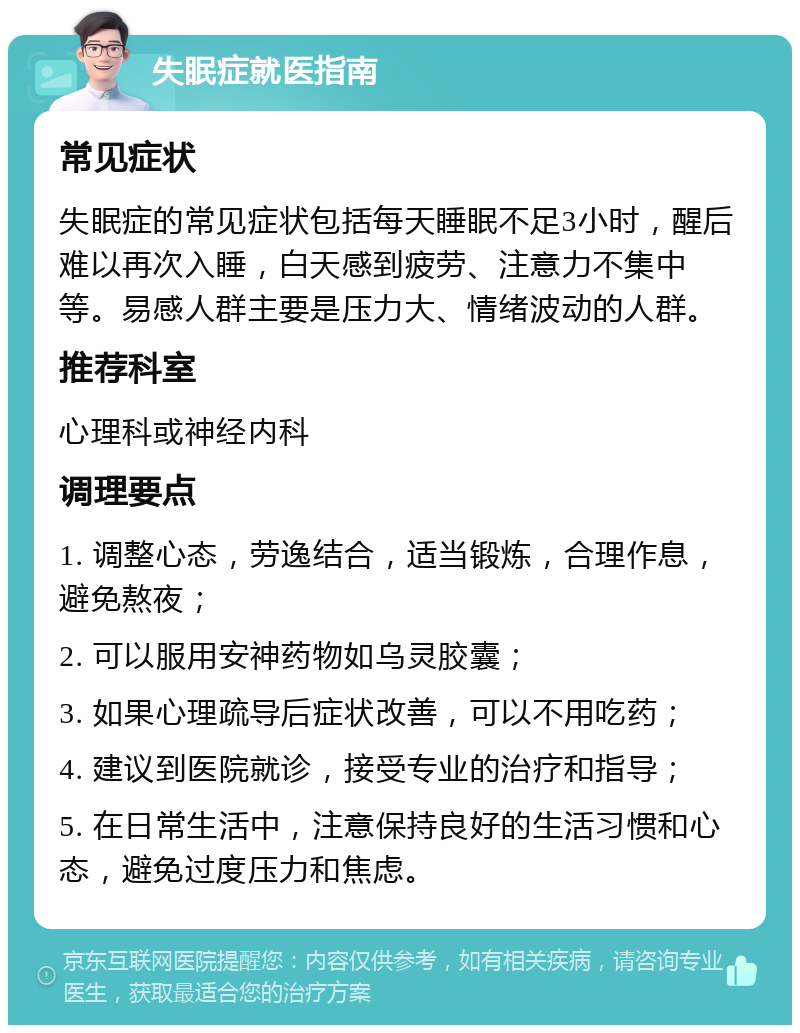 失眠症就医指南 常见症状 失眠症的常见症状包括每天睡眠不足3小时，醒后难以再次入睡，白天感到疲劳、注意力不集中等。易感人群主要是压力大、情绪波动的人群。 推荐科室 心理科或神经内科 调理要点 1. 调整心态，劳逸结合，适当锻炼，合理作息，避免熬夜； 2. 可以服用安神药物如乌灵胶囊； 3. 如果心理疏导后症状改善，可以不用吃药； 4. 建议到医院就诊，接受专业的治疗和指导； 5. 在日常生活中，注意保持良好的生活习惯和心态，避免过度压力和焦虑。