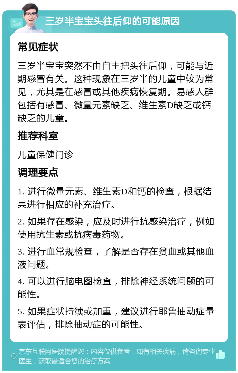 三岁半宝宝头往后仰的可能原因 常见症状 三岁半宝宝突然不由自主把头往后仰，可能与近期感冒有关。这种现象在三岁半的儿童中较为常见，尤其是在感冒或其他疾病恢复期。易感人群包括有感冒、微量元素缺乏、维生素D缺乏或钙缺乏的儿童。 推荐科室 儿童保健门诊 调理要点 1. 进行微量元素、维生素D和钙的检查，根据结果进行相应的补充治疗。 2. 如果存在感染，应及时进行抗感染治疗，例如使用抗生素或抗病毒药物。 3. 进行血常规检查，了解是否存在贫血或其他血液问题。 4. 可以进行脑电图检查，排除神经系统问题的可能性。 5. 如果症状持续或加重，建议进行耶鲁抽动症量表评估，排除抽动症的可能性。