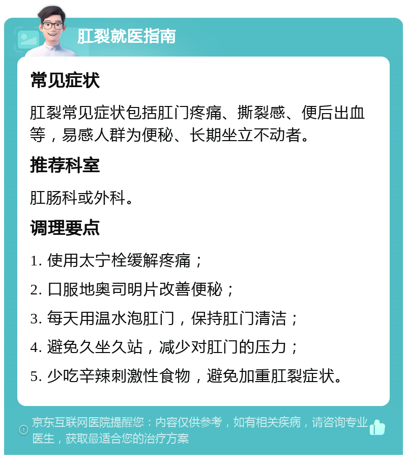 肛裂就医指南 常见症状 肛裂常见症状包括肛门疼痛、撕裂感、便后出血等，易感人群为便秘、长期坐立不动者。 推荐科室 肛肠科或外科。 调理要点 1. 使用太宁栓缓解疼痛； 2. 口服地奥司明片改善便秘； 3. 每天用温水泡肛门，保持肛门清洁； 4. 避免久坐久站，减少对肛门的压力； 5. 少吃辛辣刺激性食物，避免加重肛裂症状。