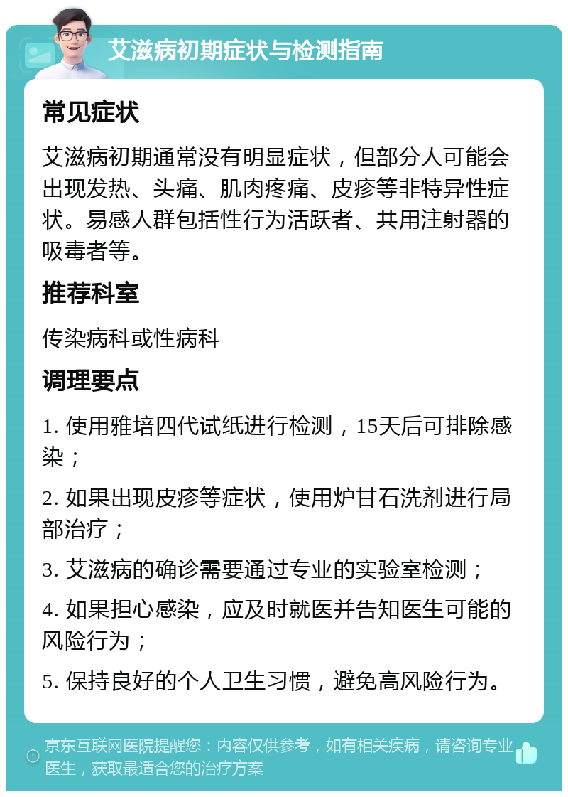 艾滋病初期症状与检测指南 常见症状 艾滋病初期通常没有明显症状，但部分人可能会出现发热、头痛、肌肉疼痛、皮疹等非特异性症状。易感人群包括性行为活跃者、共用注射器的吸毒者等。 推荐科室 传染病科或性病科 调理要点 1. 使用雅培四代试纸进行检测，15天后可排除感染； 2. 如果出现皮疹等症状，使用炉甘石洗剂进行局部治疗； 3. 艾滋病的确诊需要通过专业的实验室检测； 4. 如果担心感染，应及时就医并告知医生可能的风险行为； 5. 保持良好的个人卫生习惯，避免高风险行为。