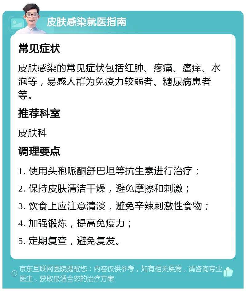 皮肤感染就医指南 常见症状 皮肤感染的常见症状包括红肿、疼痛、瘙痒、水泡等，易感人群为免疫力较弱者、糖尿病患者等。 推荐科室 皮肤科 调理要点 1. 使用头孢哌酮舒巴坦等抗生素进行治疗； 2. 保持皮肤清洁干燥，避免摩擦和刺激； 3. 饮食上应注意清淡，避免辛辣刺激性食物； 4. 加强锻炼，提高免疫力； 5. 定期复查，避免复发。