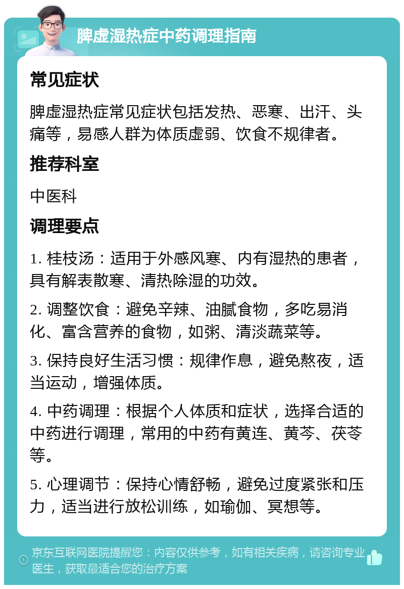 脾虚湿热症中药调理指南 常见症状 脾虚湿热症常见症状包括发热、恶寒、出汗、头痛等，易感人群为体质虚弱、饮食不规律者。 推荐科室 中医科 调理要点 1. 桂枝汤：适用于外感风寒、内有湿热的患者，具有解表散寒、清热除湿的功效。 2. 调整饮食：避免辛辣、油腻食物，多吃易消化、富含营养的食物，如粥、清淡蔬菜等。 3. 保持良好生活习惯：规律作息，避免熬夜，适当运动，增强体质。 4. 中药调理：根据个人体质和症状，选择合适的中药进行调理，常用的中药有黄连、黄芩、茯苓等。 5. 心理调节：保持心情舒畅，避免过度紧张和压力，适当进行放松训练，如瑜伽、冥想等。