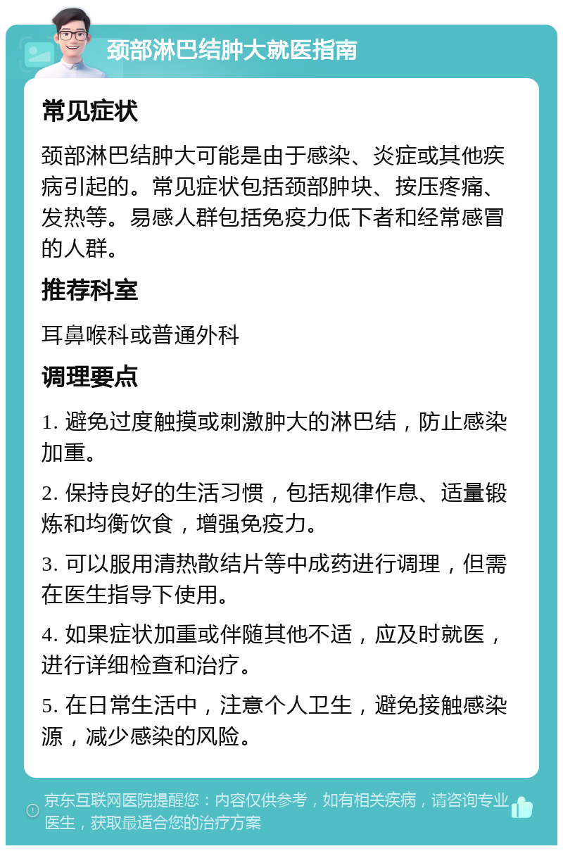 颈部淋巴结肿大就医指南 常见症状 颈部淋巴结肿大可能是由于感染、炎症或其他疾病引起的。常见症状包括颈部肿块、按压疼痛、发热等。易感人群包括免疫力低下者和经常感冒的人群。 推荐科室 耳鼻喉科或普通外科 调理要点 1. 避免过度触摸或刺激肿大的淋巴结，防止感染加重。 2. 保持良好的生活习惯，包括规律作息、适量锻炼和均衡饮食，增强免疫力。 3. 可以服用清热散结片等中成药进行调理，但需在医生指导下使用。 4. 如果症状加重或伴随其他不适，应及时就医，进行详细检查和治疗。 5. 在日常生活中，注意个人卫生，避免接触感染源，减少感染的风险。