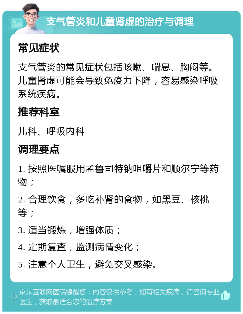 支气管炎和儿童肾虚的治疗与调理 常见症状 支气管炎的常见症状包括咳嗽、喘息、胸闷等。儿童肾虚可能会导致免疫力下降，容易感染呼吸系统疾病。 推荐科室 儿科、呼吸内科 调理要点 1. 按照医嘱服用孟鲁司特钠咀嚼片和顺尔宁等药物； 2. 合理饮食，多吃补肾的食物，如黑豆、核桃等； 3. 适当锻炼，增强体质； 4. 定期复查，监测病情变化； 5. 注意个人卫生，避免交叉感染。