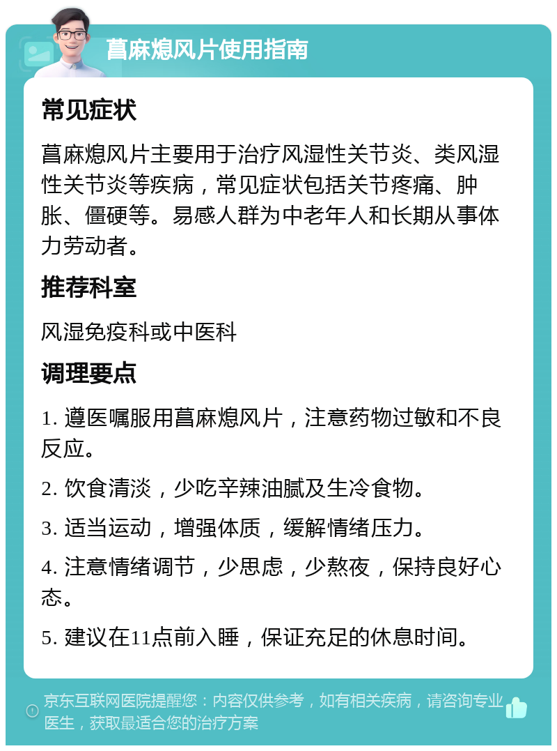 菖麻熄风片使用指南 常见症状 菖麻熄风片主要用于治疗风湿性关节炎、类风湿性关节炎等疾病，常见症状包括关节疼痛、肿胀、僵硬等。易感人群为中老年人和长期从事体力劳动者。 推荐科室 风湿免疫科或中医科 调理要点 1. 遵医嘱服用菖麻熄风片，注意药物过敏和不良反应。 2. 饮食清淡，少吃辛辣油腻及生冷食物。 3. 适当运动，增强体质，缓解情绪压力。 4. 注意情绪调节，少思虑，少熬夜，保持良好心态。 5. 建议在11点前入睡，保证充足的休息时间。