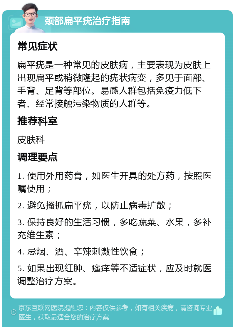 颈部扁平疣治疗指南 常见症状 扁平疣是一种常见的皮肤病，主要表现为皮肤上出现扁平或稍微隆起的疣状病变，多见于面部、手背、足背等部位。易感人群包括免疫力低下者、经常接触污染物质的人群等。 推荐科室 皮肤科 调理要点 1. 使用外用药膏，如医生开具的处方药，按照医嘱使用； 2. 避免搔抓扁平疣，以防止病毒扩散； 3. 保持良好的生活习惯，多吃蔬菜、水果，多补充维生素； 4. 忌烟、酒、辛辣刺激性饮食； 5. 如果出现红肿、瘙痒等不适症状，应及时就医调整治疗方案。