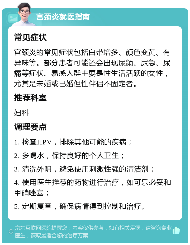 宫颈炎就医指南 常见症状 宫颈炎的常见症状包括白带增多、颜色变黄、有异味等。部分患者可能还会出现尿频、尿急、尿痛等症状。易感人群主要是性生活活跃的女性，尤其是未婚或已婚但性伴侣不固定者。 推荐科室 妇科 调理要点 1. 检查HPV，排除其他可能的疾病； 2. 多喝水，保持良好的个人卫生； 3. 清洗外阴，避免使用刺激性强的清洁剂； 4. 使用医生推荐的药物进行治疗，如可乐必妥和甲硝唑塞； 5. 定期复查，确保病情得到控制和治疗。