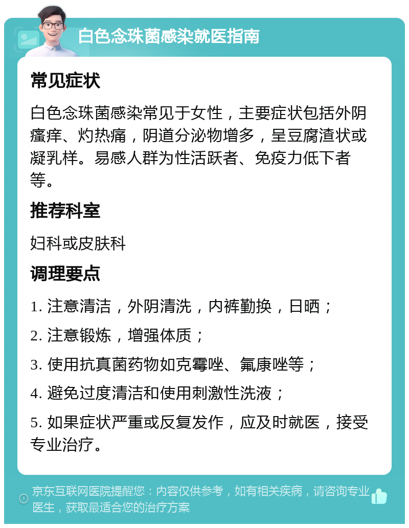 白色念珠菌感染就医指南 常见症状 白色念珠菌感染常见于女性，主要症状包括外阴瘙痒、灼热痛，阴道分泌物增多，呈豆腐渣状或凝乳样。易感人群为性活跃者、免疫力低下者等。 推荐科室 妇科或皮肤科 调理要点 1. 注意清洁，外阴清洗，内裤勤换，日晒； 2. 注意锻炼，增强体质； 3. 使用抗真菌药物如克霉唑、氟康唑等； 4. 避免过度清洁和使用刺激性洗液； 5. 如果症状严重或反复发作，应及时就医，接受专业治疗。