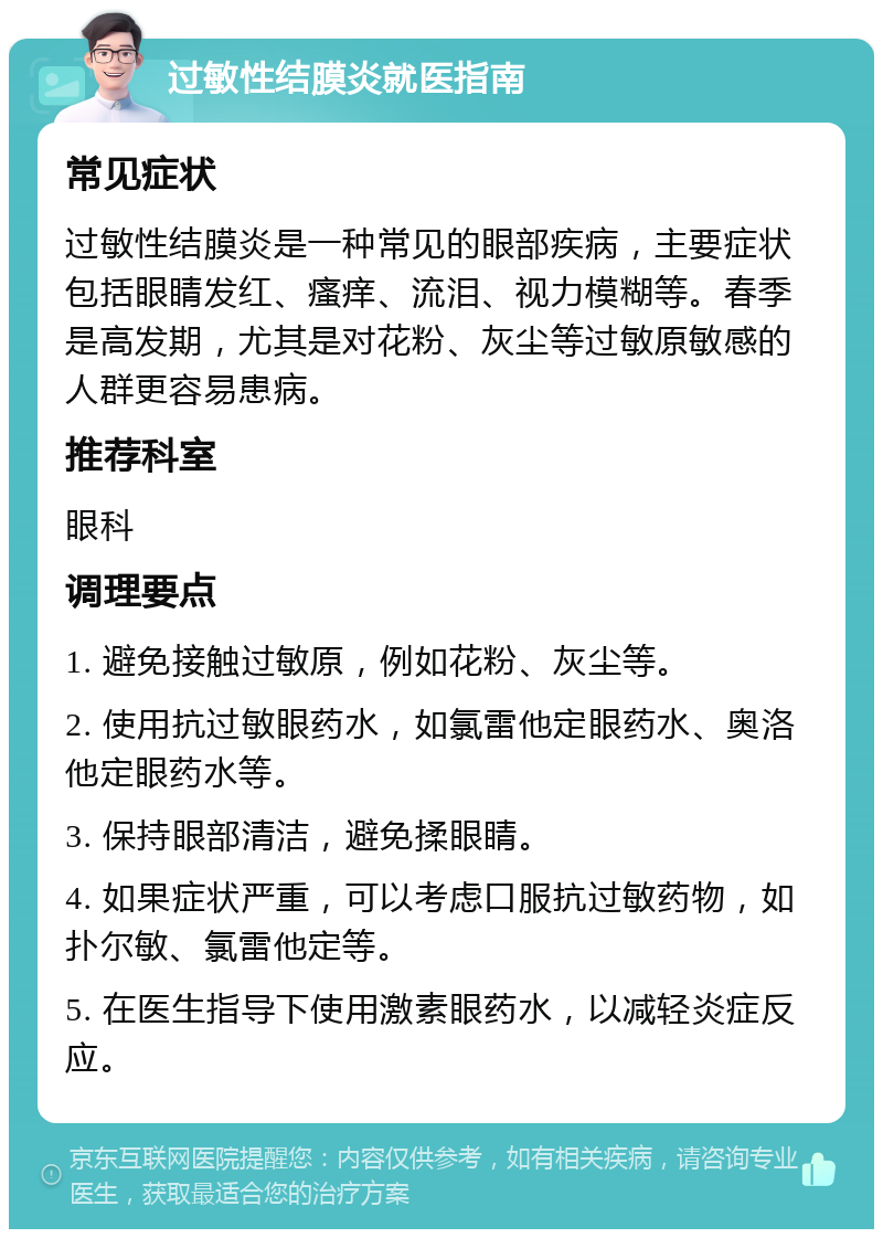 过敏性结膜炎就医指南 常见症状 过敏性结膜炎是一种常见的眼部疾病，主要症状包括眼睛发红、瘙痒、流泪、视力模糊等。春季是高发期，尤其是对花粉、灰尘等过敏原敏感的人群更容易患病。 推荐科室 眼科 调理要点 1. 避免接触过敏原，例如花粉、灰尘等。 2. 使用抗过敏眼药水，如氯雷他定眼药水、奥洛他定眼药水等。 3. 保持眼部清洁，避免揉眼睛。 4. 如果症状严重，可以考虑口服抗过敏药物，如扑尔敏、氯雷他定等。 5. 在医生指导下使用激素眼药水，以减轻炎症反应。