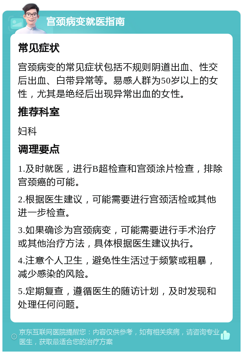 宫颈病变就医指南 常见症状 宫颈病变的常见症状包括不规则阴道出血、性交后出血、白带异常等。易感人群为50岁以上的女性，尤其是绝经后出现异常出血的女性。 推荐科室 妇科 调理要点 1.及时就医，进行B超检查和宫颈涂片检查，排除宫颈癌的可能。 2.根据医生建议，可能需要进行宫颈活检或其他进一步检查。 3.如果确诊为宫颈病变，可能需要进行手术治疗或其他治疗方法，具体根据医生建议执行。 4.注意个人卫生，避免性生活过于频繁或粗暴，减少感染的风险。 5.定期复查，遵循医生的随访计划，及时发现和处理任何问题。