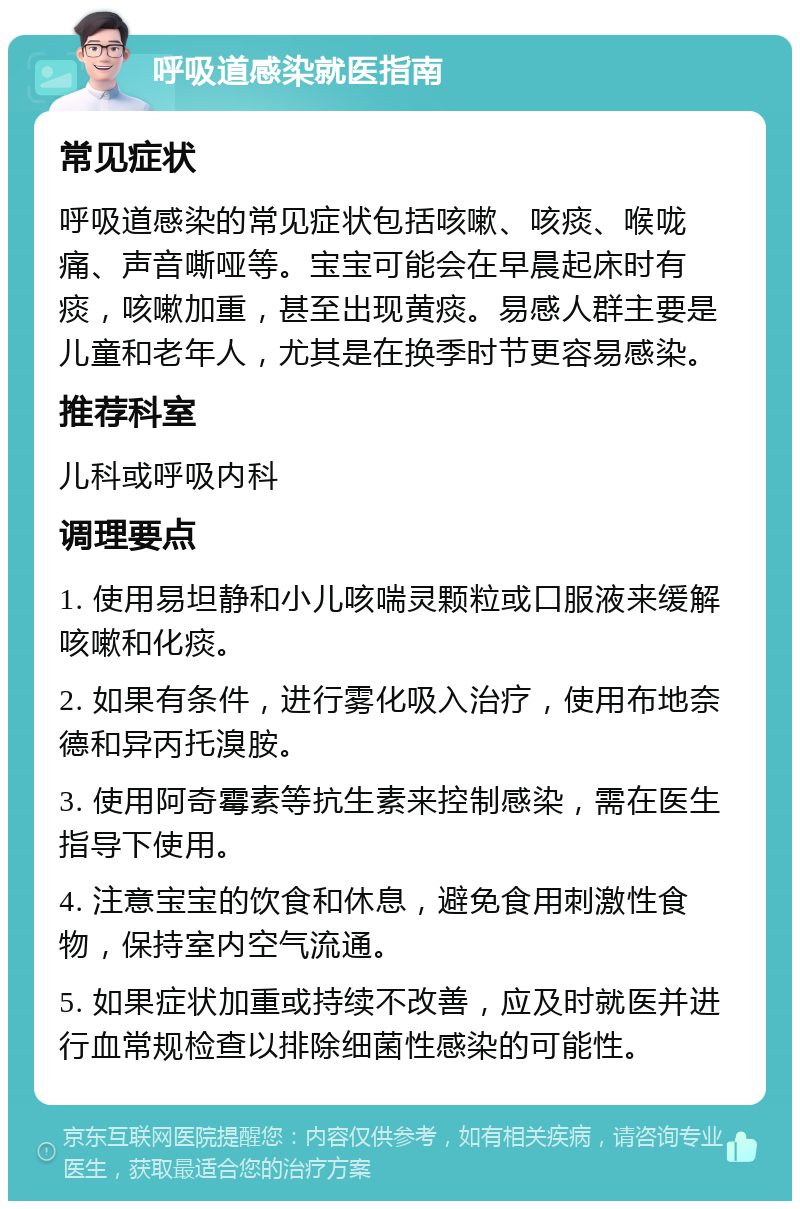 呼吸道感染就医指南 常见症状 呼吸道感染的常见症状包括咳嗽、咳痰、喉咙痛、声音嘶哑等。宝宝可能会在早晨起床时有痰，咳嗽加重，甚至出现黄痰。易感人群主要是儿童和老年人，尤其是在换季时节更容易感染。 推荐科室 儿科或呼吸内科 调理要点 1. 使用易坦静和小儿咳喘灵颗粒或口服液来缓解咳嗽和化痰。 2. 如果有条件，进行雾化吸入治疗，使用布地奈德和异丙托溴胺。 3. 使用阿奇霉素等抗生素来控制感染，需在医生指导下使用。 4. 注意宝宝的饮食和休息，避免食用刺激性食物，保持室内空气流通。 5. 如果症状加重或持续不改善，应及时就医并进行血常规检查以排除细菌性感染的可能性。