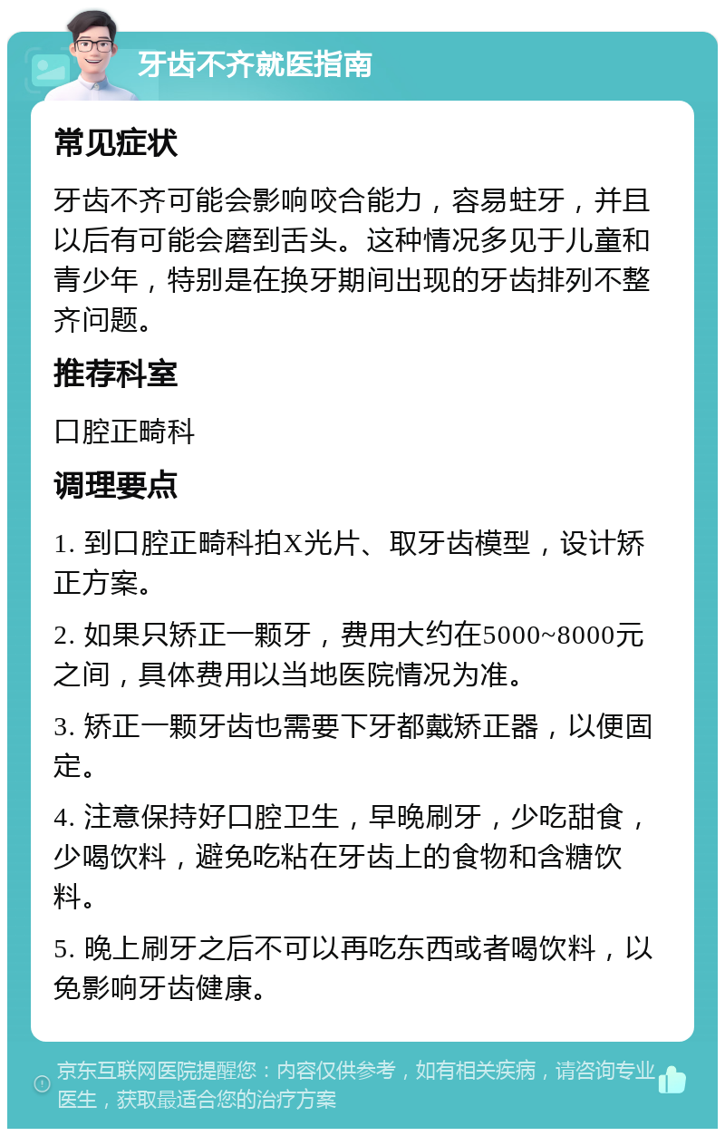 牙齿不齐就医指南 常见症状 牙齿不齐可能会影响咬合能力，容易蛀牙，并且以后有可能会磨到舌头。这种情况多见于儿童和青少年，特别是在换牙期间出现的牙齿排列不整齐问题。 推荐科室 口腔正畸科 调理要点 1. 到口腔正畸科拍X光片、取牙齿模型，设计矫正方案。 2. 如果只矫正一颗牙，费用大约在5000~8000元之间，具体费用以当地医院情况为准。 3. 矫正一颗牙齿也需要下牙都戴矫正器，以便固定。 4. 注意保持好口腔卫生，早晚刷牙，少吃甜食，少喝饮料，避免吃粘在牙齿上的食物和含糖饮料。 5. 晚上刷牙之后不可以再吃东西或者喝饮料，以免影响牙齿健康。