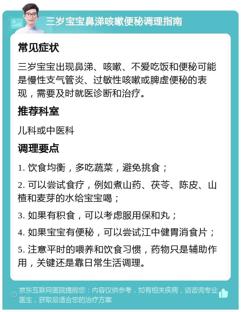 三岁宝宝鼻涕咳嗽便秘调理指南 常见症状 三岁宝宝出现鼻涕、咳嗽、不爱吃饭和便秘可能是慢性支气管炎、过敏性咳嗽或脾虚便秘的表现，需要及时就医诊断和治疗。 推荐科室 儿科或中医科 调理要点 1. 饮食均衡，多吃蔬菜，避免挑食； 2. 可以尝试食疗，例如煮山药、茯苓、陈皮、山楂和麦芽的水给宝宝喝； 3. 如果有积食，可以考虑服用保和丸； 4. 如果宝宝有便秘，可以尝试江中健胃消食片； 5. 注意平时的喂养和饮食习惯，药物只是辅助作用，关键还是靠日常生活调理。