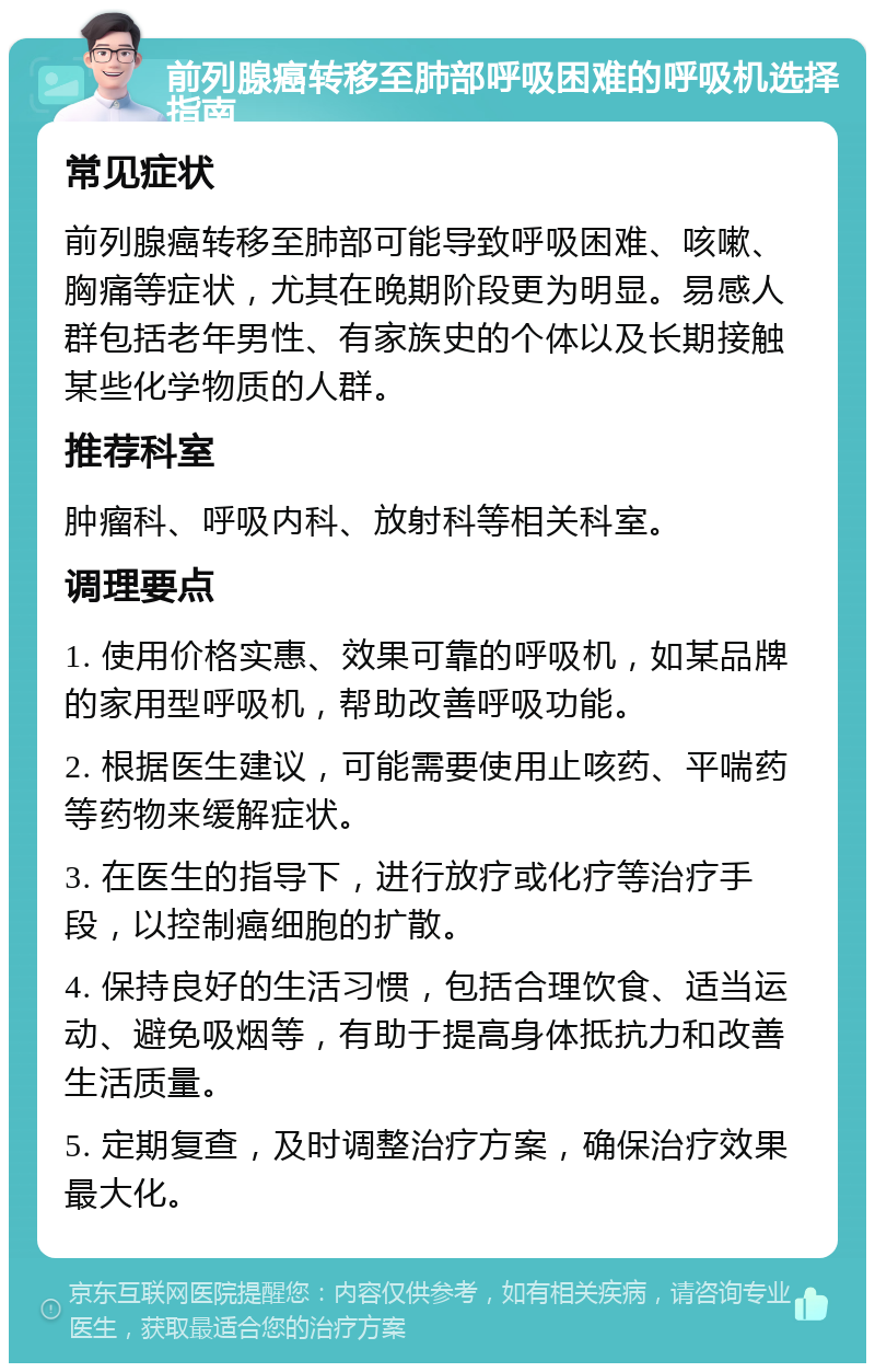 前列腺癌转移至肺部呼吸困难的呼吸机选择指南 常见症状 前列腺癌转移至肺部可能导致呼吸困难、咳嗽、胸痛等症状，尤其在晚期阶段更为明显。易感人群包括老年男性、有家族史的个体以及长期接触某些化学物质的人群。 推荐科室 肿瘤科、呼吸内科、放射科等相关科室。 调理要点 1. 使用价格实惠、效果可靠的呼吸机，如某品牌的家用型呼吸机，帮助改善呼吸功能。 2. 根据医生建议，可能需要使用止咳药、平喘药等药物来缓解症状。 3. 在医生的指导下，进行放疗或化疗等治疗手段，以控制癌细胞的扩散。 4. 保持良好的生活习惯，包括合理饮食、适当运动、避免吸烟等，有助于提高身体抵抗力和改善生活质量。 5. 定期复查，及时调整治疗方案，确保治疗效果最大化。