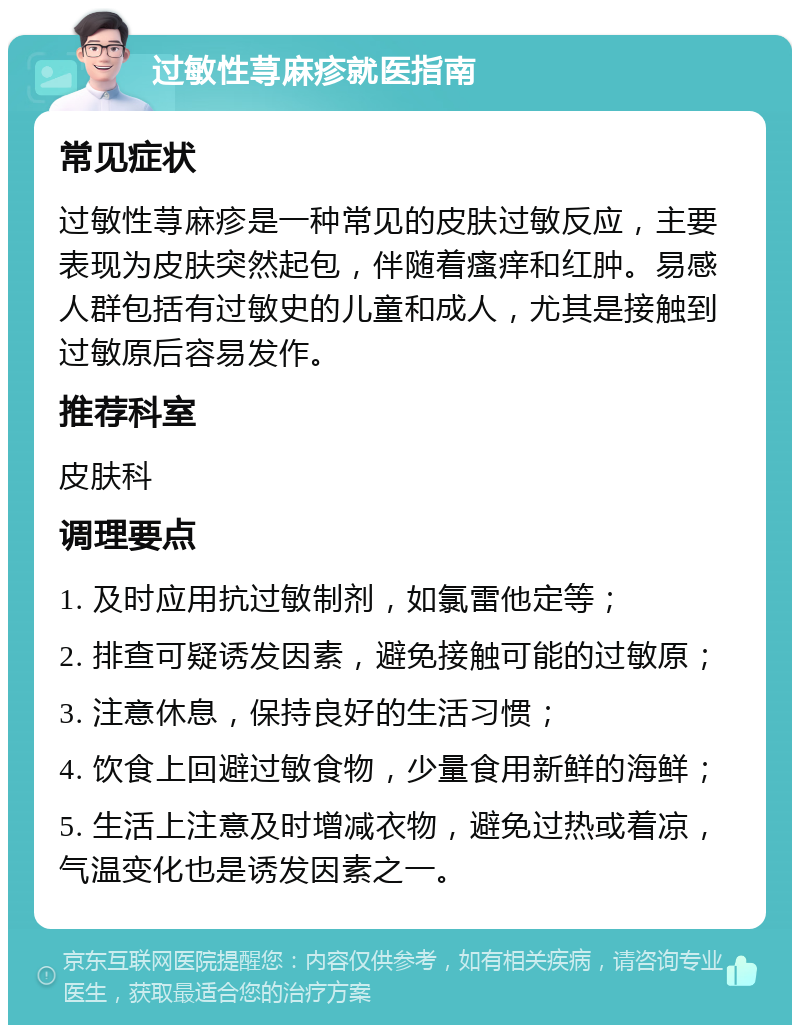 过敏性荨麻疹就医指南 常见症状 过敏性荨麻疹是一种常见的皮肤过敏反应，主要表现为皮肤突然起包，伴随着瘙痒和红肿。易感人群包括有过敏史的儿童和成人，尤其是接触到过敏原后容易发作。 推荐科室 皮肤科 调理要点 1. 及时应用抗过敏制剂，如氯雷他定等； 2. 排查可疑诱发因素，避免接触可能的过敏原； 3. 注意休息，保持良好的生活习惯； 4. 饮食上回避过敏食物，少量食用新鲜的海鲜； 5. 生活上注意及时增减衣物，避免过热或着凉，气温变化也是诱发因素之一。