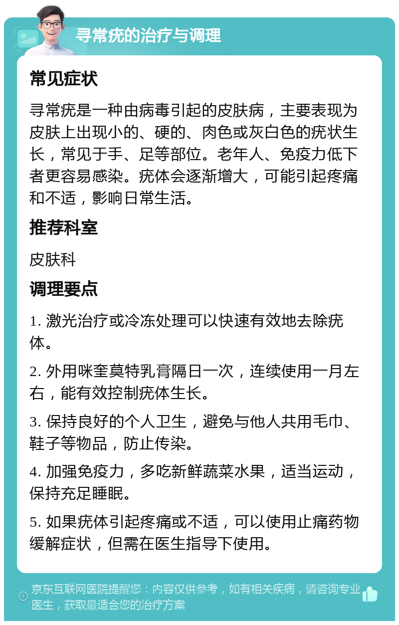 寻常疣的治疗与调理 常见症状 寻常疣是一种由病毒引起的皮肤病，主要表现为皮肤上出现小的、硬的、肉色或灰白色的疣状生长，常见于手、足等部位。老年人、免疫力低下者更容易感染。疣体会逐渐增大，可能引起疼痛和不适，影响日常生活。 推荐科室 皮肤科 调理要点 1. 激光治疗或冷冻处理可以快速有效地去除疣体。 2. 外用咪奎莫特乳膏隔日一次，连续使用一月左右，能有效控制疣体生长。 3. 保持良好的个人卫生，避免与他人共用毛巾、鞋子等物品，防止传染。 4. 加强免疫力，多吃新鲜蔬菜水果，适当运动，保持充足睡眠。 5. 如果疣体引起疼痛或不适，可以使用止痛药物缓解症状，但需在医生指导下使用。