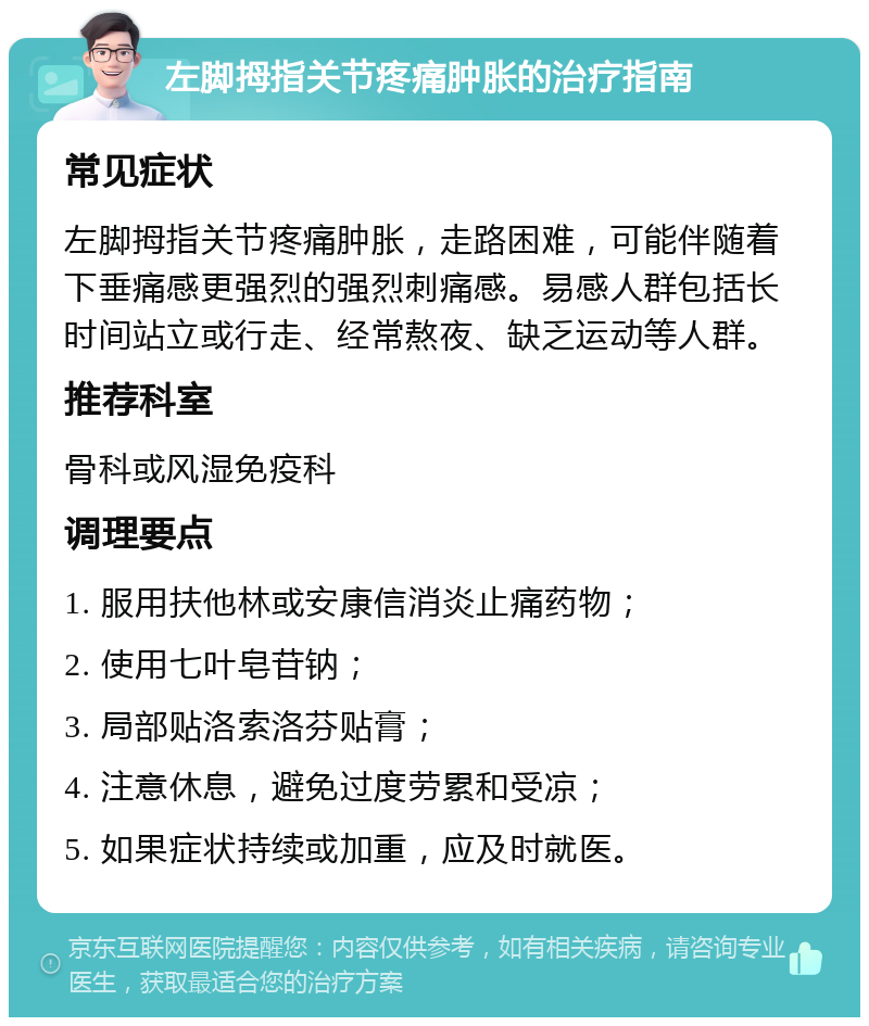 左脚拇指关节疼痛肿胀的治疗指南 常见症状 左脚拇指关节疼痛肿胀，走路困难，可能伴随着下垂痛感更强烈的强烈刺痛感。易感人群包括长时间站立或行走、经常熬夜、缺乏运动等人群。 推荐科室 骨科或风湿免疫科 调理要点 1. 服用扶他林或安康信消炎止痛药物； 2. 使用七叶皂苷钠； 3. 局部贴洛索洛芬贴膏； 4. 注意休息，避免过度劳累和受凉； 5. 如果症状持续或加重，应及时就医。