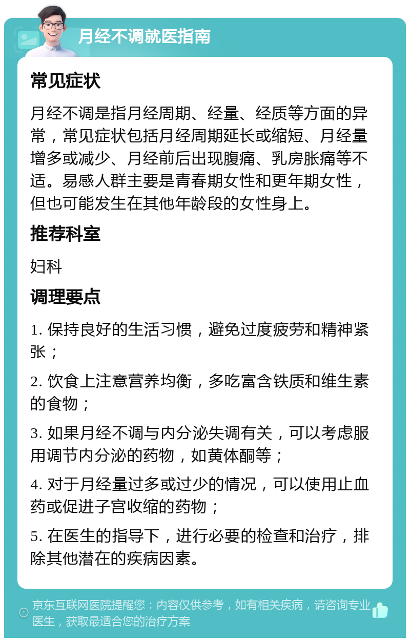 月经不调就医指南 常见症状 月经不调是指月经周期、经量、经质等方面的异常，常见症状包括月经周期延长或缩短、月经量增多或减少、月经前后出现腹痛、乳房胀痛等不适。易感人群主要是青春期女性和更年期女性，但也可能发生在其他年龄段的女性身上。 推荐科室 妇科 调理要点 1. 保持良好的生活习惯，避免过度疲劳和精神紧张； 2. 饮食上注意营养均衡，多吃富含铁质和维生素的食物； 3. 如果月经不调与内分泌失调有关，可以考虑服用调节内分泌的药物，如黄体酮等； 4. 对于月经量过多或过少的情况，可以使用止血药或促进子宫收缩的药物； 5. 在医生的指导下，进行必要的检查和治疗，排除其他潜在的疾病因素。