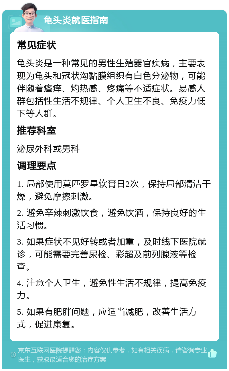 龟头炎就医指南 常见症状 龟头炎是一种常见的男性生殖器官疾病，主要表现为龟头和冠状沟黏膜组织有白色分泌物，可能伴随着瘙痒、灼热感、疼痛等不适症状。易感人群包括性生活不规律、个人卫生不良、免疫力低下等人群。 推荐科室 泌尿外科或男科 调理要点 1. 局部使用莫匹罗星软膏日2次，保持局部清洁干燥，避免摩擦刺激。 2. 避免辛辣刺激饮食，避免饮酒，保持良好的生活习惯。 3. 如果症状不见好转或者加重，及时线下医院就诊，可能需要完善尿检、彩超及前列腺液等检查。 4. 注意个人卫生，避免性生活不规律，提高免疫力。 5. 如果有肥胖问题，应适当减肥，改善生活方式，促进康复。