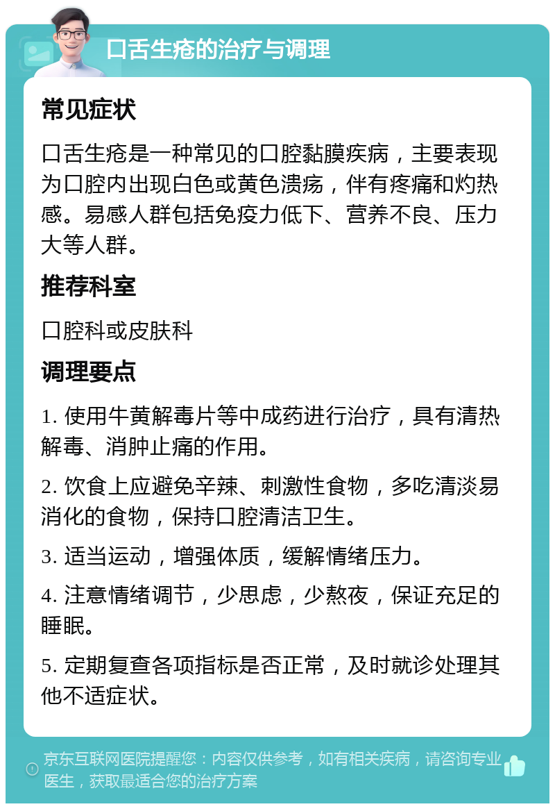 口舌生疮的治疗与调理 常见症状 口舌生疮是一种常见的口腔黏膜疾病，主要表现为口腔内出现白色或黄色溃疡，伴有疼痛和灼热感。易感人群包括免疫力低下、营养不良、压力大等人群。 推荐科室 口腔科或皮肤科 调理要点 1. 使用牛黄解毒片等中成药进行治疗，具有清热解毒、消肿止痛的作用。 2. 饮食上应避免辛辣、刺激性食物，多吃清淡易消化的食物，保持口腔清洁卫生。 3. 适当运动，增强体质，缓解情绪压力。 4. 注意情绪调节，少思虑，少熬夜，保证充足的睡眠。 5. 定期复查各项指标是否正常，及时就诊处理其他不适症状。