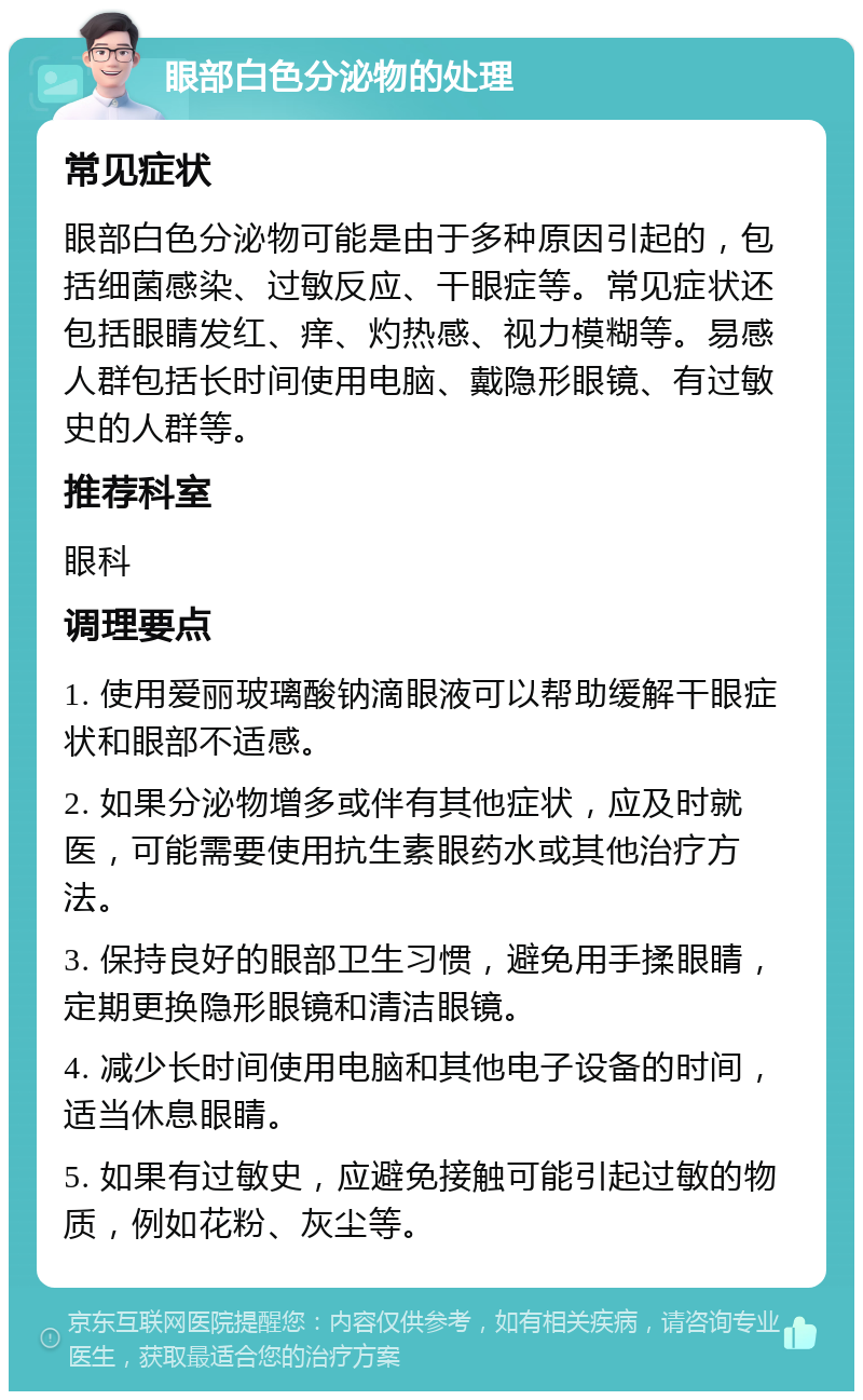 眼部白色分泌物的处理 常见症状 眼部白色分泌物可能是由于多种原因引起的，包括细菌感染、过敏反应、干眼症等。常见症状还包括眼睛发红、痒、灼热感、视力模糊等。易感人群包括长时间使用电脑、戴隐形眼镜、有过敏史的人群等。 推荐科室 眼科 调理要点 1. 使用爱丽玻璃酸钠滴眼液可以帮助缓解干眼症状和眼部不适感。 2. 如果分泌物增多或伴有其他症状，应及时就医，可能需要使用抗生素眼药水或其他治疗方法。 3. 保持良好的眼部卫生习惯，避免用手揉眼睛，定期更换隐形眼镜和清洁眼镜。 4. 减少长时间使用电脑和其他电子设备的时间，适当休息眼睛。 5. 如果有过敏史，应避免接触可能引起过敏的物质，例如花粉、灰尘等。