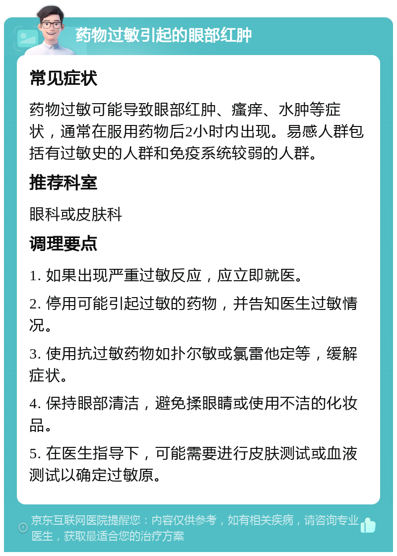 药物过敏引起的眼部红肿 常见症状 药物过敏可能导致眼部红肿、瘙痒、水肿等症状，通常在服用药物后2小时内出现。易感人群包括有过敏史的人群和免疫系统较弱的人群。 推荐科室 眼科或皮肤科 调理要点 1. 如果出现严重过敏反应，应立即就医。 2. 停用可能引起过敏的药物，并告知医生过敏情况。 3. 使用抗过敏药物如扑尔敏或氯雷他定等，缓解症状。 4. 保持眼部清洁，避免揉眼睛或使用不洁的化妆品。 5. 在医生指导下，可能需要进行皮肤测试或血液测试以确定过敏原。