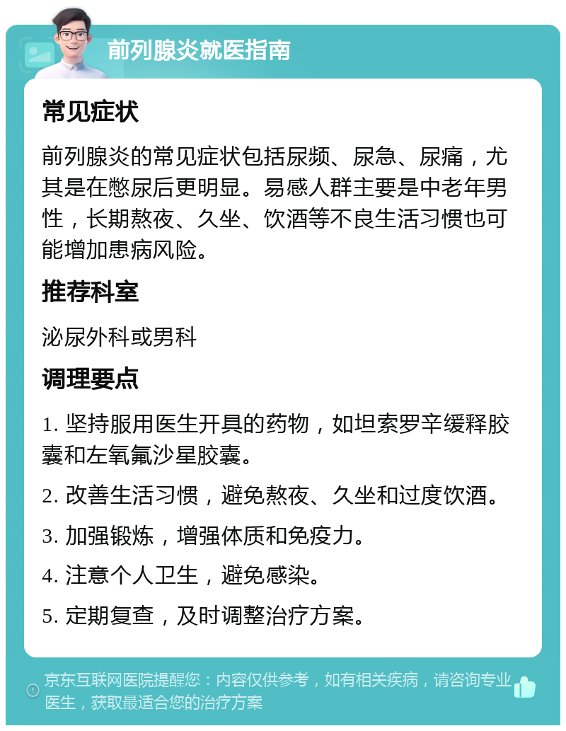 前列腺炎就医指南 常见症状 前列腺炎的常见症状包括尿频、尿急、尿痛，尤其是在憋尿后更明显。易感人群主要是中老年男性，长期熬夜、久坐、饮酒等不良生活习惯也可能增加患病风险。 推荐科室 泌尿外科或男科 调理要点 1. 坚持服用医生开具的药物，如坦索罗辛缓释胶囊和左氧氟沙星胶囊。 2. 改善生活习惯，避免熬夜、久坐和过度饮酒。 3. 加强锻炼，增强体质和免疫力。 4. 注意个人卫生，避免感染。 5. 定期复查，及时调整治疗方案。