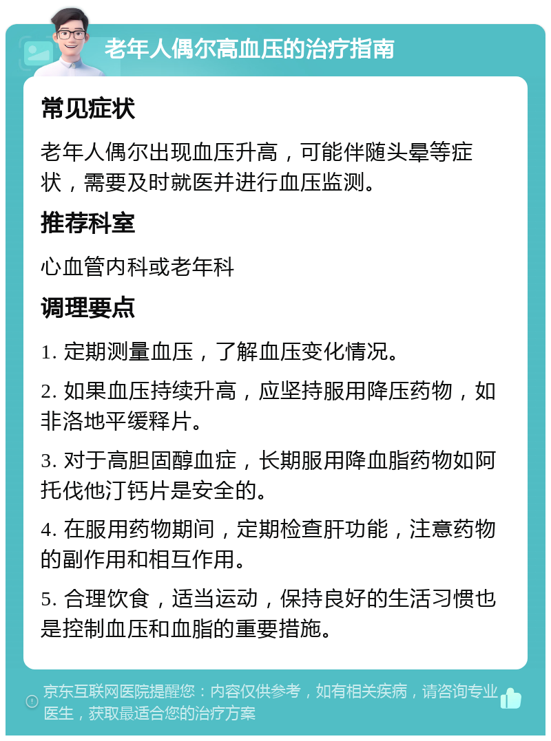 老年人偶尔高血压的治疗指南 常见症状 老年人偶尔出现血压升高，可能伴随头晕等症状，需要及时就医并进行血压监测。 推荐科室 心血管内科或老年科 调理要点 1. 定期测量血压，了解血压变化情况。 2. 如果血压持续升高，应坚持服用降压药物，如非洛地平缓释片。 3. 对于高胆固醇血症，长期服用降血脂药物如阿托伐他汀钙片是安全的。 4. 在服用药物期间，定期检查肝功能，注意药物的副作用和相互作用。 5. 合理饮食，适当运动，保持良好的生活习惯也是控制血压和血脂的重要措施。