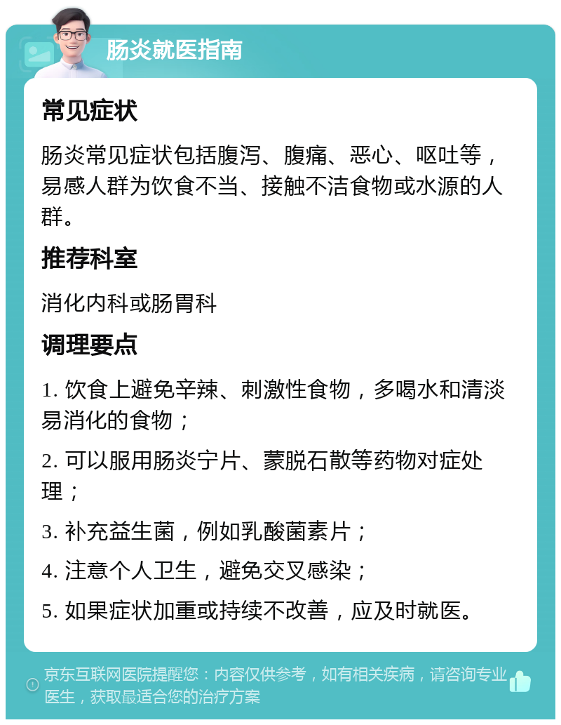 肠炎就医指南 常见症状 肠炎常见症状包括腹泻、腹痛、恶心、呕吐等，易感人群为饮食不当、接触不洁食物或水源的人群。 推荐科室 消化内科或肠胃科 调理要点 1. 饮食上避免辛辣、刺激性食物，多喝水和清淡易消化的食物； 2. 可以服用肠炎宁片、蒙脱石散等药物对症处理； 3. 补充益生菌，例如乳酸菌素片； 4. 注意个人卫生，避免交叉感染； 5. 如果症状加重或持续不改善，应及时就医。