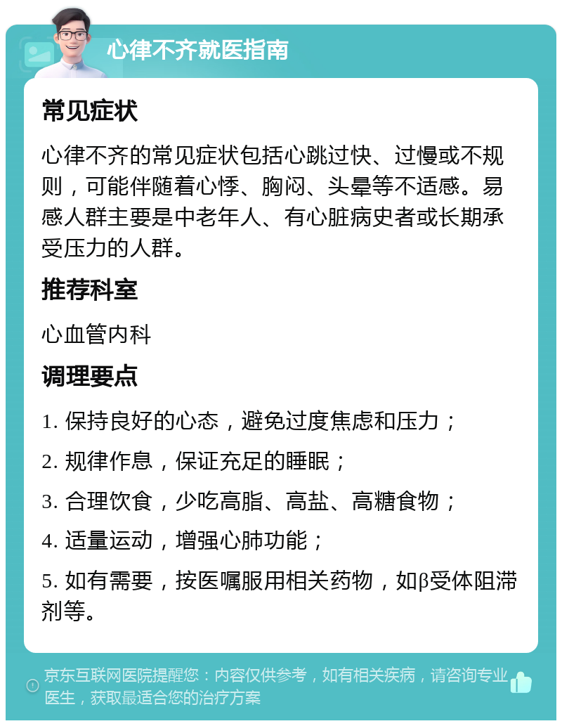 心律不齐就医指南 常见症状 心律不齐的常见症状包括心跳过快、过慢或不规则，可能伴随着心悸、胸闷、头晕等不适感。易感人群主要是中老年人、有心脏病史者或长期承受压力的人群。 推荐科室 心血管内科 调理要点 1. 保持良好的心态，避免过度焦虑和压力； 2. 规律作息，保证充足的睡眠； 3. 合理饮食，少吃高脂、高盐、高糖食物； 4. 适量运动，增强心肺功能； 5. 如有需要，按医嘱服用相关药物，如β受体阻滞剂等。