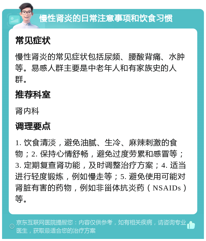 慢性肾炎的日常注意事项和饮食习惯 常见症状 慢性肾炎的常见症状包括尿频、腰酸背痛、水肿等。易感人群主要是中老年人和有家族史的人群。 推荐科室 肾内科 调理要点 1. 饮食清淡，避免油腻、生冷、麻辣刺激的食物；2. 保持心情舒畅，避免过度劳累和感冒等；3. 定期复查肾功能，及时调整治疗方案；4. 适当进行轻度锻炼，例如慢走等；5. 避免使用可能对肾脏有害的药物，例如非甾体抗炎药（NSAIDs）等。