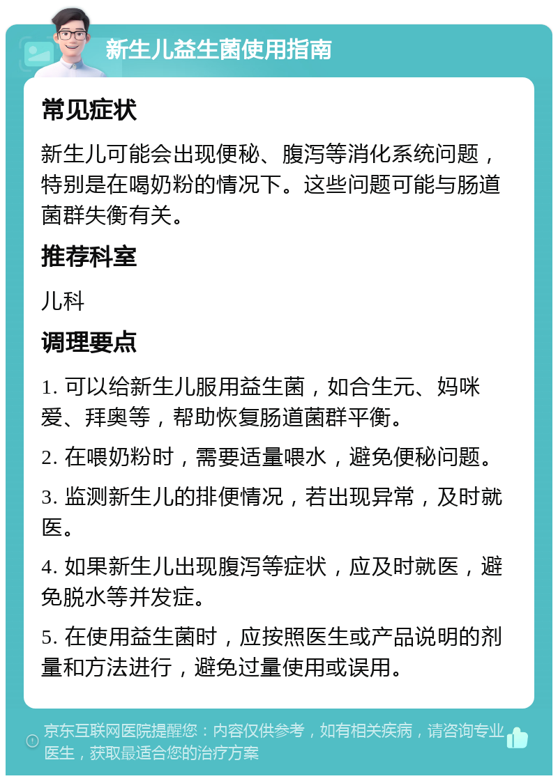 新生儿益生菌使用指南 常见症状 新生儿可能会出现便秘、腹泻等消化系统问题，特别是在喝奶粉的情况下。这些问题可能与肠道菌群失衡有关。 推荐科室 儿科 调理要点 1. 可以给新生儿服用益生菌，如合生元、妈咪爱、拜奥等，帮助恢复肠道菌群平衡。 2. 在喂奶粉时，需要适量喂水，避免便秘问题。 3. 监测新生儿的排便情况，若出现异常，及时就医。 4. 如果新生儿出现腹泻等症状，应及时就医，避免脱水等并发症。 5. 在使用益生菌时，应按照医生或产品说明的剂量和方法进行，避免过量使用或误用。