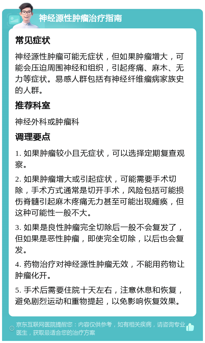 神经源性肿瘤治疗指南 常见症状 神经源性肿瘤可能无症状，但如果肿瘤增大，可能会压迫周围神经和组织，引起疼痛、麻木、无力等症状。易感人群包括有神经纤维瘤病家族史的人群。 推荐科室 神经外科或肿瘤科 调理要点 1. 如果肿瘤较小且无症状，可以选择定期复查观察。 2. 如果肿瘤增大或引起症状，可能需要手术切除，手术方式通常是切开手术，风险包括可能损伤脊髓引起麻木疼痛无力甚至可能出现瘫痪，但这种可能性一般不大。 3. 如果是良性肿瘤完全切除后一般不会复发了，但如果是恶性肿瘤，即使完全切除，以后也会复发。 4. 药物治疗对神经源性肿瘤无效，不能用药物让肿瘤化开。 5. 手术后需要住院十天左右，注意休息和恢复，避免剧烈运动和重物提起，以免影响恢复效果。