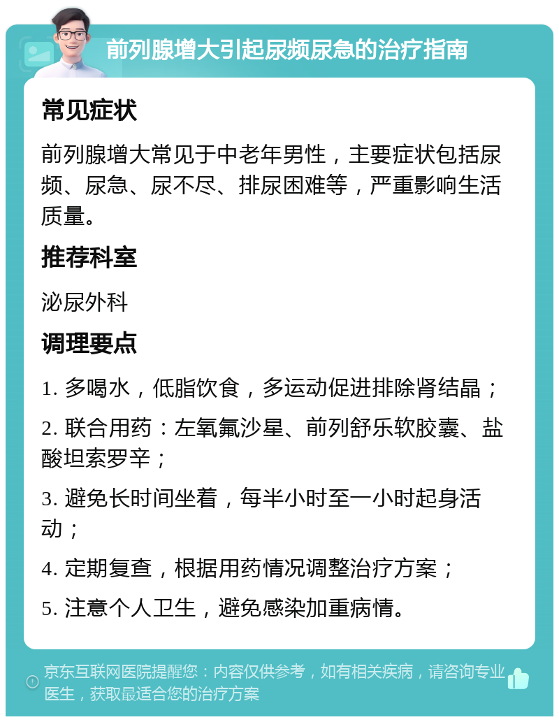 前列腺增大引起尿频尿急的治疗指南 常见症状 前列腺增大常见于中老年男性，主要症状包括尿频、尿急、尿不尽、排尿困难等，严重影响生活质量。 推荐科室 泌尿外科 调理要点 1. 多喝水，低脂饮食，多运动促进排除肾结晶； 2. 联合用药：左氧氟沙星、前列舒乐软胶囊、盐酸坦索罗辛； 3. 避免长时间坐着，每半小时至一小时起身活动； 4. 定期复查，根据用药情况调整治疗方案； 5. 注意个人卫生，避免感染加重病情。