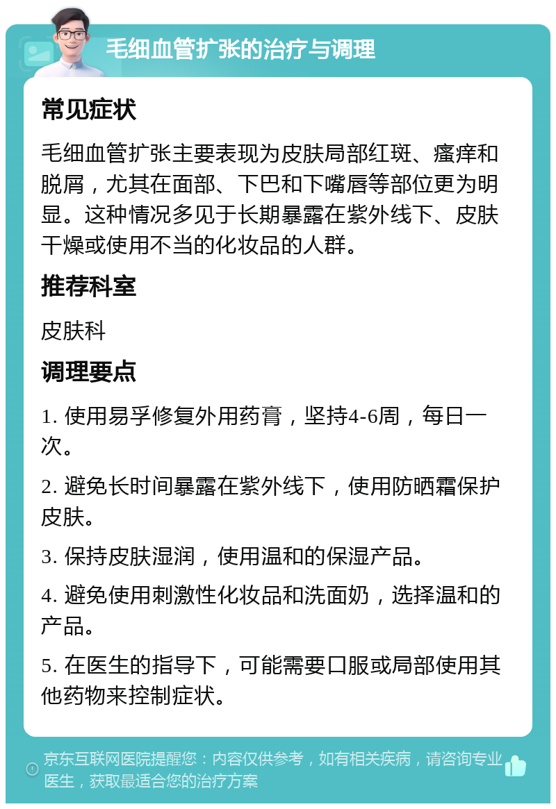 毛细血管扩张的治疗与调理 常见症状 毛细血管扩张主要表现为皮肤局部红斑、瘙痒和脱屑，尤其在面部、下巴和下嘴唇等部位更为明显。这种情况多见于长期暴露在紫外线下、皮肤干燥或使用不当的化妆品的人群。 推荐科室 皮肤科 调理要点 1. 使用易孚修复外用药膏，坚持4-6周，每日一次。 2. 避免长时间暴露在紫外线下，使用防晒霜保护皮肤。 3. 保持皮肤湿润，使用温和的保湿产品。 4. 避免使用刺激性化妆品和洗面奶，选择温和的产品。 5. 在医生的指导下，可能需要口服或局部使用其他药物来控制症状。