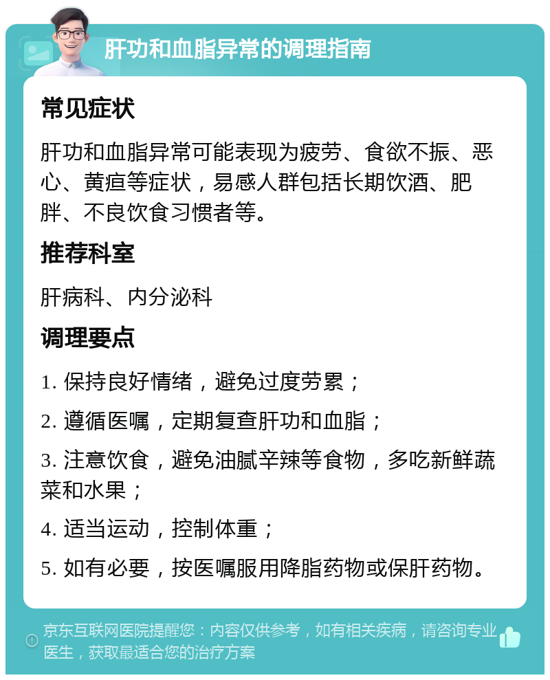 肝功和血脂异常的调理指南 常见症状 肝功和血脂异常可能表现为疲劳、食欲不振、恶心、黄疸等症状，易感人群包括长期饮酒、肥胖、不良饮食习惯者等。 推荐科室 肝病科、内分泌科 调理要点 1. 保持良好情绪，避免过度劳累； 2. 遵循医嘱，定期复查肝功和血脂； 3. 注意饮食，避免油腻辛辣等食物，多吃新鲜蔬菜和水果； 4. 适当运动，控制体重； 5. 如有必要，按医嘱服用降脂药物或保肝药物。