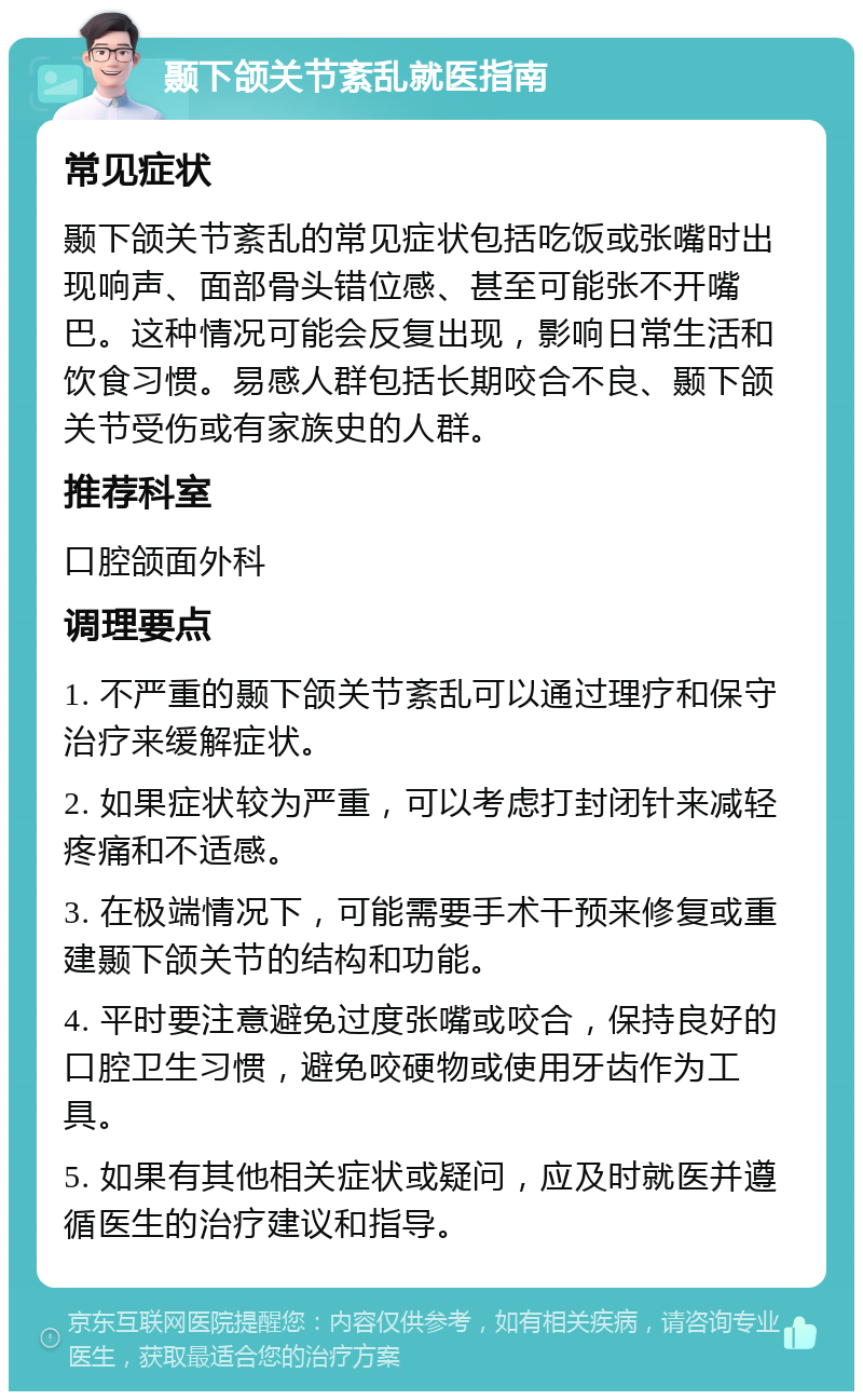 颞下颌关节紊乱就医指南 常见症状 颞下颌关节紊乱的常见症状包括吃饭或张嘴时出现响声、面部骨头错位感、甚至可能张不开嘴巴。这种情况可能会反复出现，影响日常生活和饮食习惯。易感人群包括长期咬合不良、颞下颌关节受伤或有家族史的人群。 推荐科室 口腔颌面外科 调理要点 1. 不严重的颞下颌关节紊乱可以通过理疗和保守治疗来缓解症状。 2. 如果症状较为严重，可以考虑打封闭针来减轻疼痛和不适感。 3. 在极端情况下，可能需要手术干预来修复或重建颞下颌关节的结构和功能。 4. 平时要注意避免过度张嘴或咬合，保持良好的口腔卫生习惯，避免咬硬物或使用牙齿作为工具。 5. 如果有其他相关症状或疑问，应及时就医并遵循医生的治疗建议和指导。