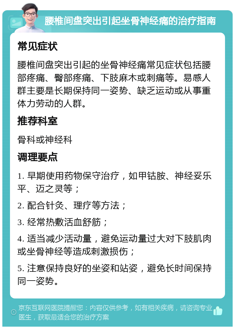 腰椎间盘突出引起坐骨神经痛的治疗指南 常见症状 腰椎间盘突出引起的坐骨神经痛常见症状包括腰部疼痛、臀部疼痛、下肢麻木或刺痛等。易感人群主要是长期保持同一姿势、缺乏运动或从事重体力劳动的人群。 推荐科室 骨科或神经科 调理要点 1. 早期使用药物保守治疗，如甲钴胺、神经妥乐平、迈之灵等； 2. 配合针灸、理疗等方法； 3. 经常热敷活血舒筋； 4. 适当减少活动量，避免运动量过大对下肢肌肉或坐骨神经等造成刺激损伤； 5. 注意保持良好的坐姿和站姿，避免长时间保持同一姿势。