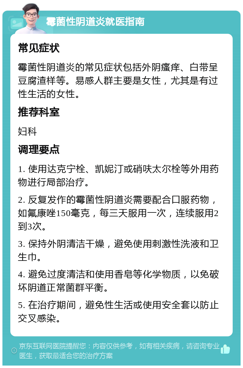 霉菌性阴道炎就医指南 常见症状 霉菌性阴道炎的常见症状包括外阴瘙痒、白带呈豆腐渣样等。易感人群主要是女性，尤其是有过性生活的女性。 推荐科室 妇科 调理要点 1. 使用达克宁栓、凯妮汀或硝呋太尔栓等外用药物进行局部治疗。 2. 反复发作的霉菌性阴道炎需要配合口服药物，如氟康唑150毫克，每三天服用一次，连续服用2到3次。 3. 保持外阴清洁干燥，避免使用刺激性洗液和卫生巾。 4. 避免过度清洁和使用香皂等化学物质，以免破坏阴道正常菌群平衡。 5. 在治疗期间，避免性生活或使用安全套以防止交叉感染。