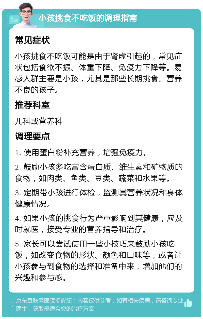 小孩挑食不吃饭的调理指南 常见症状 小孩挑食不吃饭可能是由于肾虚引起的，常见症状包括食欲不振、体重下降、免疫力下降等。易感人群主要是小孩，尤其是那些长期挑食、营养不良的孩子。 推荐科室 儿科或营养科 调理要点 1. 使用蛋白粉补充营养，增强免疫力。 2. 鼓励小孩多吃富含蛋白质、维生素和矿物质的食物，如肉类、鱼类、豆类、蔬菜和水果等。 3. 定期带小孩进行体检，监测其营养状况和身体健康情况。 4. 如果小孩的挑食行为严重影响到其健康，应及时就医，接受专业的营养指导和治疗。 5. 家长可以尝试使用一些小技巧来鼓励小孩吃饭，如改变食物的形状、颜色和口味等，或者让小孩参与到食物的选择和准备中来，增加他们的兴趣和参与感。