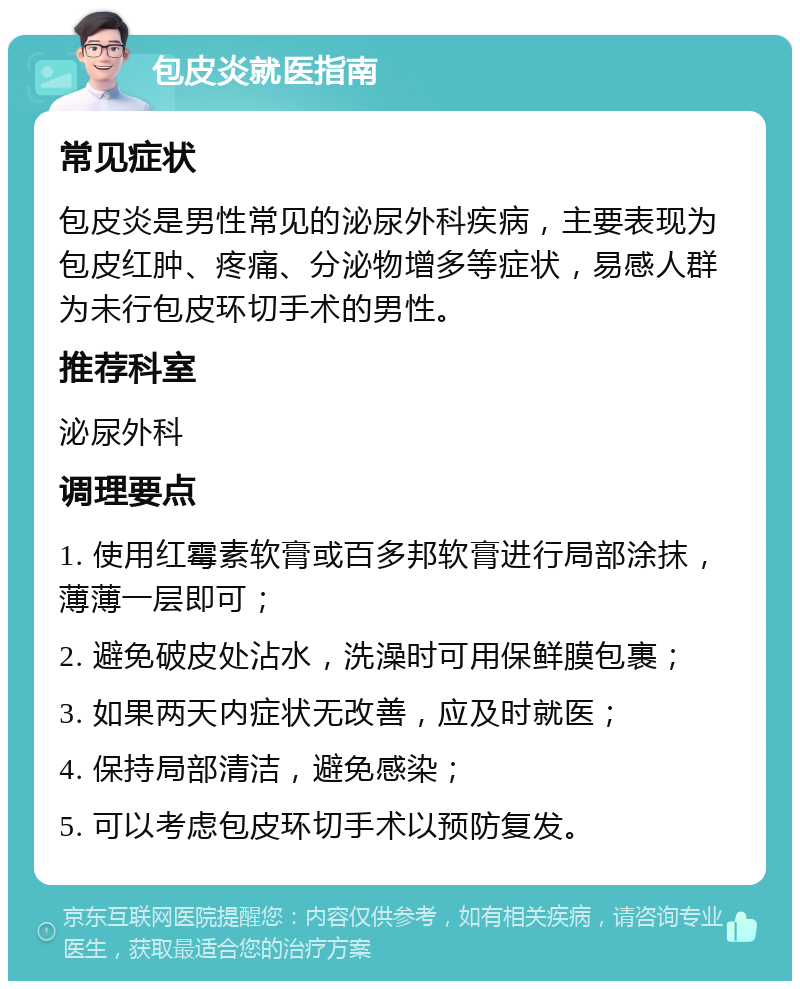 包皮炎就医指南 常见症状 包皮炎是男性常见的泌尿外科疾病，主要表现为包皮红肿、疼痛、分泌物增多等症状，易感人群为未行包皮环切手术的男性。 推荐科室 泌尿外科 调理要点 1. 使用红霉素软膏或百多邦软膏进行局部涂抹，薄薄一层即可； 2. 避免破皮处沾水，洗澡时可用保鲜膜包裹； 3. 如果两天内症状无改善，应及时就医； 4. 保持局部清洁，避免感染； 5. 可以考虑包皮环切手术以预防复发。