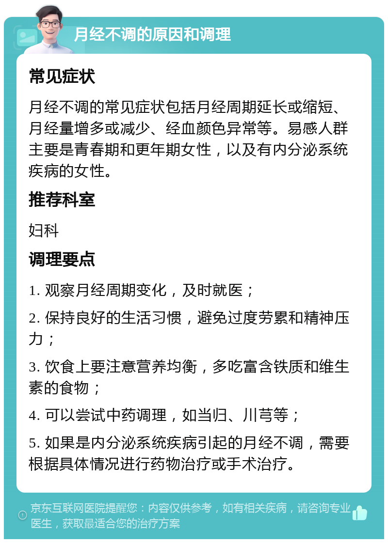 月经不调的原因和调理 常见症状 月经不调的常见症状包括月经周期延长或缩短、月经量增多或减少、经血颜色异常等。易感人群主要是青春期和更年期女性，以及有内分泌系统疾病的女性。 推荐科室 妇科 调理要点 1. 观察月经周期变化，及时就医； 2. 保持良好的生活习惯，避免过度劳累和精神压力； 3. 饮食上要注意营养均衡，多吃富含铁质和维生素的食物； 4. 可以尝试中药调理，如当归、川芎等； 5. 如果是内分泌系统疾病引起的月经不调，需要根据具体情况进行药物治疗或手术治疗。