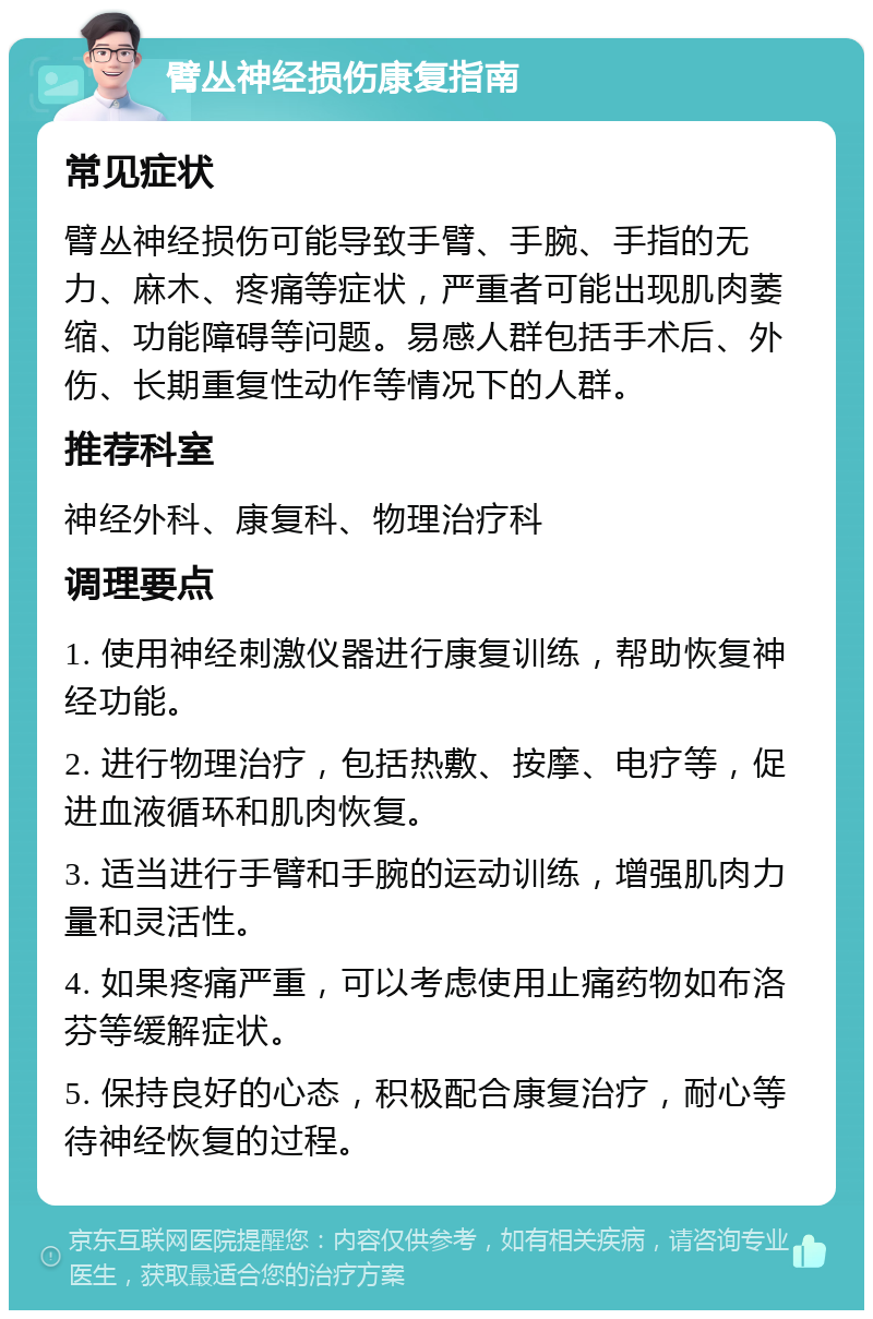 臂丛神经损伤康复指南 常见症状 臂丛神经损伤可能导致手臂、手腕、手指的无力、麻木、疼痛等症状，严重者可能出现肌肉萎缩、功能障碍等问题。易感人群包括手术后、外伤、长期重复性动作等情况下的人群。 推荐科室 神经外科、康复科、物理治疗科 调理要点 1. 使用神经刺激仪器进行康复训练，帮助恢复神经功能。 2. 进行物理治疗，包括热敷、按摩、电疗等，促进血液循环和肌肉恢复。 3. 适当进行手臂和手腕的运动训练，增强肌肉力量和灵活性。 4. 如果疼痛严重，可以考虑使用止痛药物如布洛芬等缓解症状。 5. 保持良好的心态，积极配合康复治疗，耐心等待神经恢复的过程。