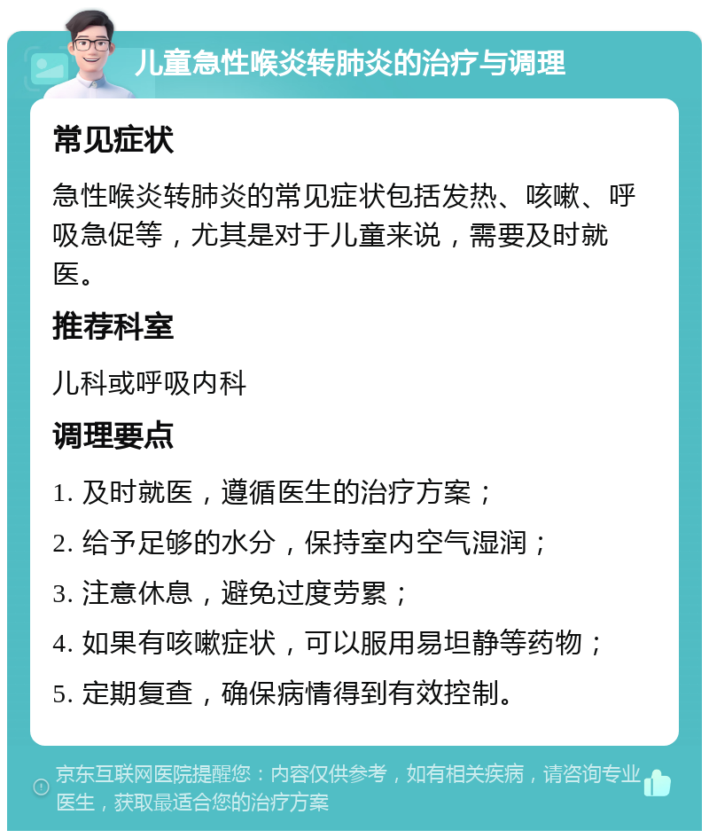 儿童急性喉炎转肺炎的治疗与调理 常见症状 急性喉炎转肺炎的常见症状包括发热、咳嗽、呼吸急促等，尤其是对于儿童来说，需要及时就医。 推荐科室 儿科或呼吸内科 调理要点 1. 及时就医，遵循医生的治疗方案； 2. 给予足够的水分，保持室内空气湿润； 3. 注意休息，避免过度劳累； 4. 如果有咳嗽症状，可以服用易坦静等药物； 5. 定期复查，确保病情得到有效控制。