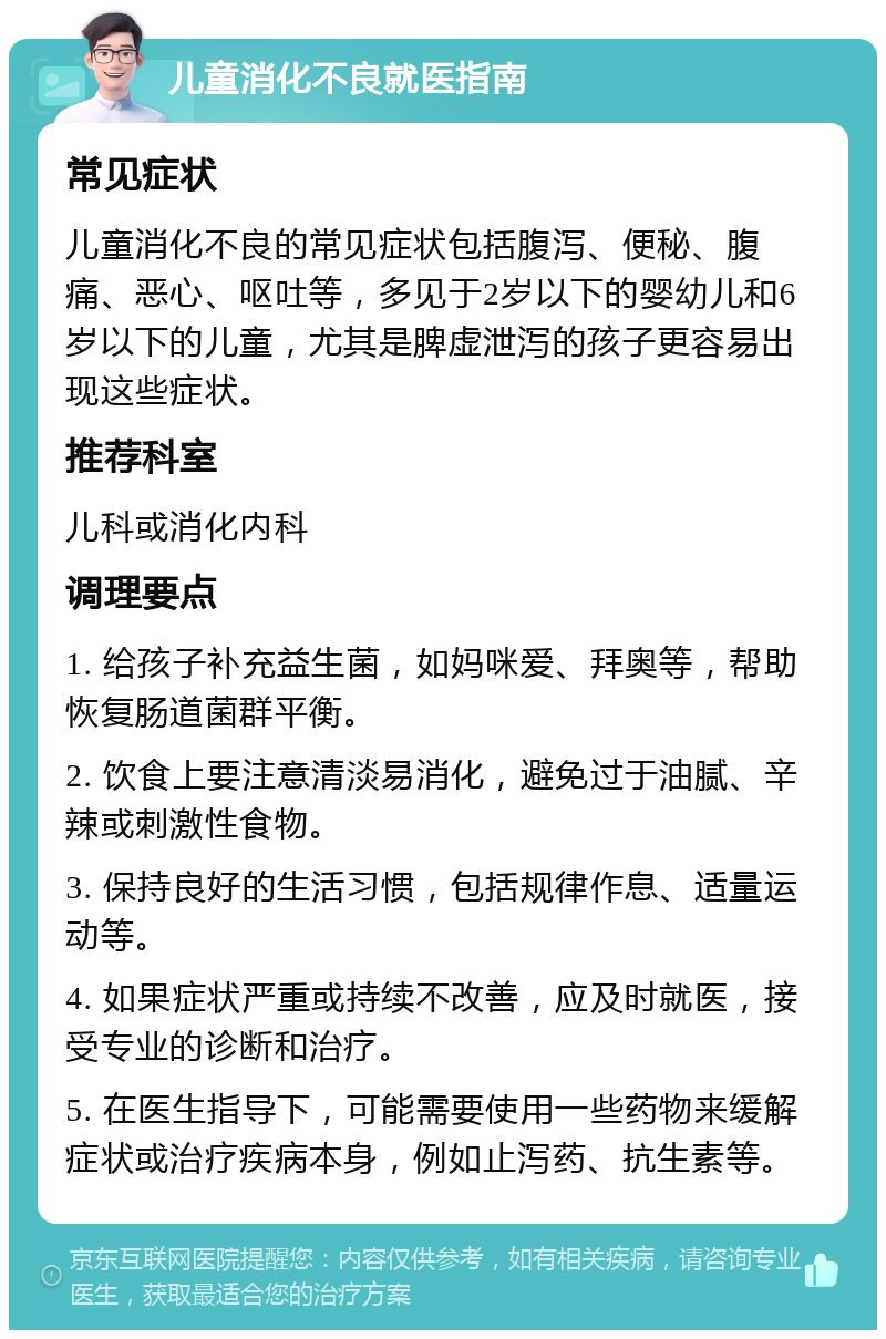 儿童消化不良就医指南 常见症状 儿童消化不良的常见症状包括腹泻、便秘、腹痛、恶心、呕吐等，多见于2岁以下的婴幼儿和6岁以下的儿童，尤其是脾虚泄泻的孩子更容易出现这些症状。 推荐科室 儿科或消化内科 调理要点 1. 给孩子补充益生菌，如妈咪爱、拜奥等，帮助恢复肠道菌群平衡。 2. 饮食上要注意清淡易消化，避免过于油腻、辛辣或刺激性食物。 3. 保持良好的生活习惯，包括规律作息、适量运动等。 4. 如果症状严重或持续不改善，应及时就医，接受专业的诊断和治疗。 5. 在医生指导下，可能需要使用一些药物来缓解症状或治疗疾病本身，例如止泻药、抗生素等。