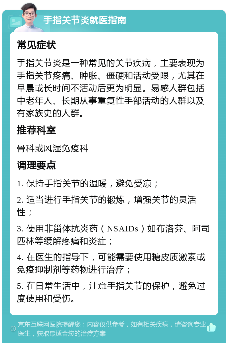 手指关节炎就医指南 常见症状 手指关节炎是一种常见的关节疾病，主要表现为手指关节疼痛、肿胀、僵硬和活动受限，尤其在早晨或长时间不活动后更为明显。易感人群包括中老年人、长期从事重复性手部活动的人群以及有家族史的人群。 推荐科室 骨科或风湿免疫科 调理要点 1. 保持手指关节的温暖，避免受凉； 2. 适当进行手指关节的锻炼，增强关节的灵活性； 3. 使用非甾体抗炎药（NSAIDs）如布洛芬、阿司匹林等缓解疼痛和炎症； 4. 在医生的指导下，可能需要使用糖皮质激素或免疫抑制剂等药物进行治疗； 5. 在日常生活中，注意手指关节的保护，避免过度使用和受伤。