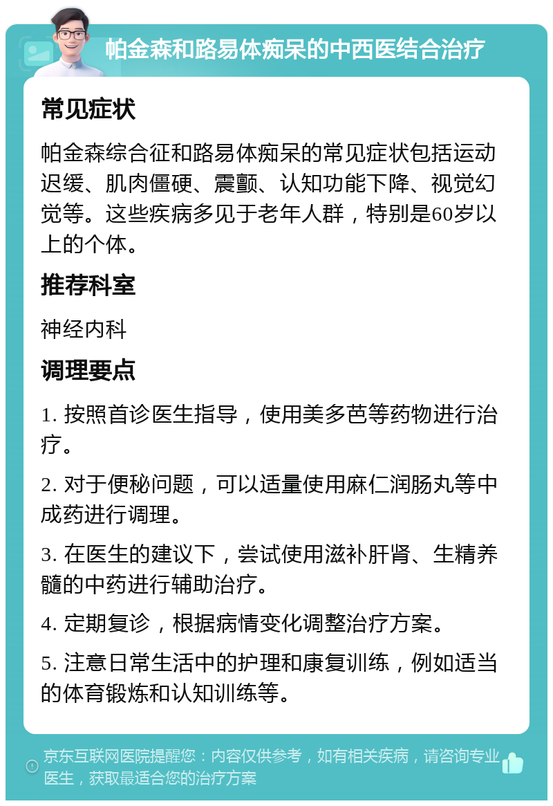 帕金森和路易体痴呆的中西医结合治疗 常见症状 帕金森综合征和路易体痴呆的常见症状包括运动迟缓、肌肉僵硬、震颤、认知功能下降、视觉幻觉等。这些疾病多见于老年人群，特别是60岁以上的个体。 推荐科室 神经内科 调理要点 1. 按照首诊医生指导，使用美多芭等药物进行治疗。 2. 对于便秘问题，可以适量使用麻仁润肠丸等中成药进行调理。 3. 在医生的建议下，尝试使用滋补肝肾、生精养髓的中药进行辅助治疗。 4. 定期复诊，根据病情变化调整治疗方案。 5. 注意日常生活中的护理和康复训练，例如适当的体育锻炼和认知训练等。