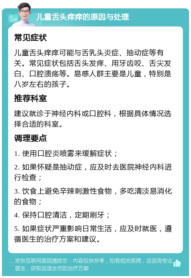 儿童舌头痒痒的原因与处理 常见症状 儿童舌头痒痒可能与舌乳头炎症、抽动症等有关。常见症状包括舌头发痒、用牙齿咬、舌尖发白、口腔溃疡等。易感人群主要是儿童，特别是八岁左右的孩子。 推荐科室 建议就诊于神经内科或口腔科，根据具体情况选择合适的科室。 调理要点 1. 使用口腔炎喷雾来缓解症状； 2. 如果怀疑是抽动症，应及时去医院神经内科进行检查； 3. 饮食上避免辛辣刺激性食物，多吃清淡易消化的食物； 4. 保持口腔清洁，定期刷牙； 5. 如果症状严重影响日常生活，应及时就医，遵循医生的治疗方案和建议。