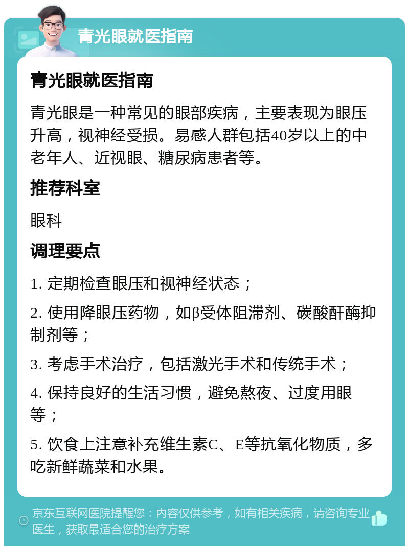 青光眼就医指南 青光眼就医指南 青光眼是一种常见的眼部疾病，主要表现为眼压升高，视神经受损。易感人群包括40岁以上的中老年人、近视眼、糖尿病患者等。 推荐科室 眼科 调理要点 1. 定期检查眼压和视神经状态； 2. 使用降眼压药物，如β受体阻滞剂、碳酸酐酶抑制剂等； 3. 考虑手术治疗，包括激光手术和传统手术； 4. 保持良好的生活习惯，避免熬夜、过度用眼等； 5. 饮食上注意补充维生素C、E等抗氧化物质，多吃新鲜蔬菜和水果。